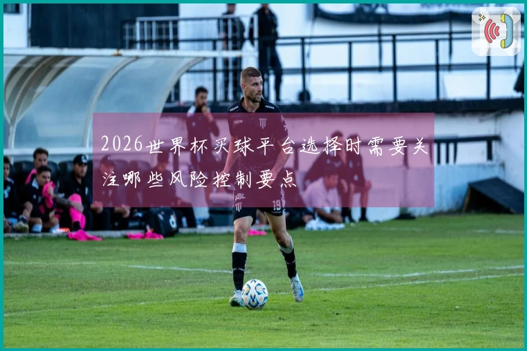 2026世界杯买球平台选择时需要关注哪些风险控制要点