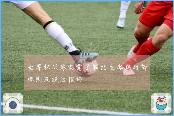 世界杯买球前需了解的主客场对阵规则及投注技巧