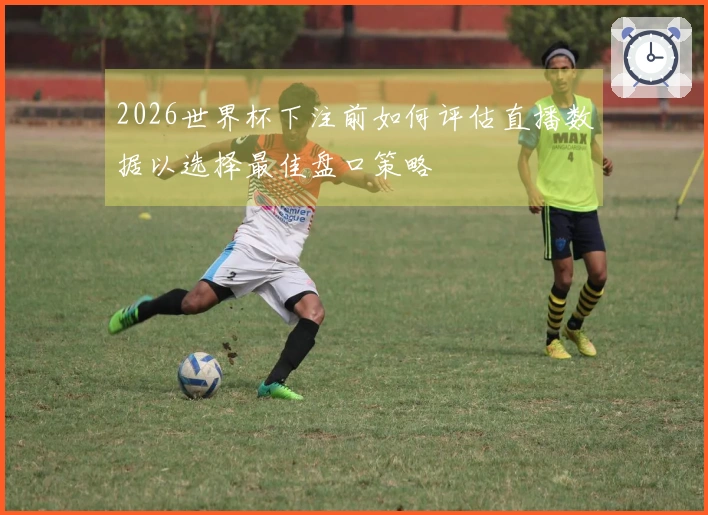 2026世界杯下注前如何评估直播数据以选择最佳盘口策略