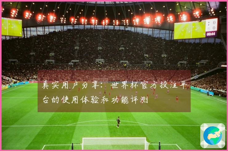 真实用户分享：世界杯官方投注平台的使用体验和功能评测