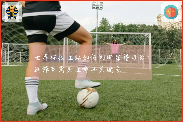 世界杯投注站如何判断靠谱与否？选择时需关注哪些关键点